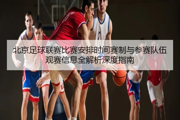 北京足球联赛比赛安排时间赛制与参赛队伍观赛信息全解析深度指南 - 新闻资讯相关报道缩略图