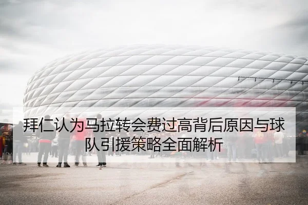 拜仁认为马拉转会费过高背后原因与球队引援策略全面解析
