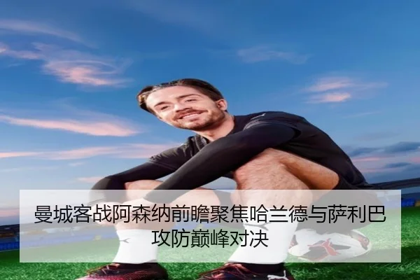 曼城客战阿森纳前瞻聚焦哈兰德与萨利巴攻防巅峰对决