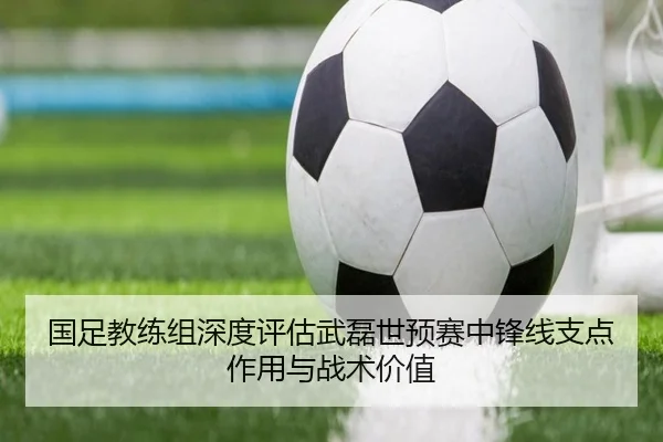 国足教练组深度评估武磊世预赛中锋线支点作用与战术价值